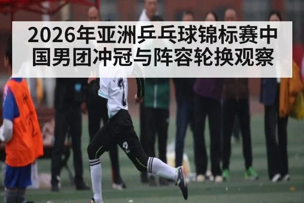 2026年亚洲乒乓球锦标赛中国男团冲冠与阵容轮换观察
